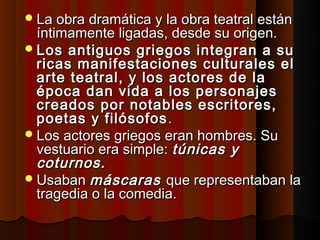  La obra dramática y la obra teatral están
  íntimamente ligadas, desde su origen.
 Los antiguos griegos integran a su
  ricas manifestaciones culturales el
  arte teatral, y los actores de la
  época dan vida a los personajes
  creados por notables escritores,
  poetas y filósofos .
 Los actores griegos eran hombres. Su
  vestuario era simple: túnicas y
  coturnos.
 Usaban máscaras que representaban la
  tragedia o la comedia.
 