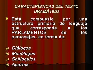 CARACTERÍSTICAS DEL TEXTO
             DRAMÁTICO
    Está     compuesto       por  una
     estructura primaria    de lenguaje
     que      corresponde       a   los
     PARLAMENTOS             de     los
     personajes, en forma   de:

a)   Diálogos
b)   Monólogos
c)   Soliloquios
d)   Apartes
 