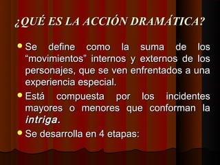 ¿QUÉ ES LA ACCIÓN DRAMÁTICA?

 Se    define como la suma de los
  “movimientos” internos y externos de los
  personajes, que se ven enfrentados a una
  experiencia especial.
 Está compuesta por los incidentes
  mayores o menores que conforman la
  intriga.
 Se desarrolla en 4 etapas:
 