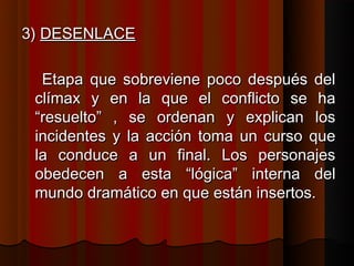 3) DESENLACE

  Etapa que sobreviene poco después del
 clímax y en la que el conflicto se ha
 “resuelto” , se ordenan y explican los
 incidentes y la acción toma un curso que
 la conduce a un final. Los personajes
 obedecen a esta “lógica” interna del
 mundo dramático en que están insertos.
 