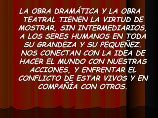 LA OBRA DRAMÁTICA Y LA OBRA
 TEATRAL TIENEN LA VIRTUD DE
MOSTRAR, SIN INTERMEDIARIOS,
A LOS SERES HUMANOS EN TODA
  SU GRANDEZA Y SU PEQUEÑEZ.
 NOS CONECTAN CON LA IDEA DE
HACER EL MUNDO CON NUESTRAS
   ACCIONES, Y ENFRENTAR EL
CONFLICTO DE ESTAR VIVOS Y EN
     COMPAÑÍA CON OTROS.
 