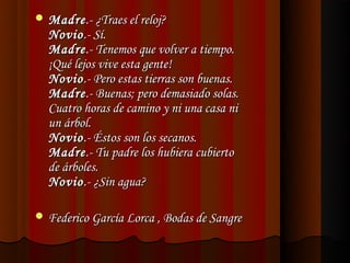 Madre .- ¿Traes el reloj?
  Novio .- Sí.
  Madre .- Tenemos que volver a tiempo.
  ¡Qué lejos vive esta gente!
  Novio .- Pero estas tierras son buenas.
  Madre .- Buenas; pero demasiado solas.
  Cuatro horas de camino y ni una casa ni
  un árbol.
  Novio .- Éstos son los secanos.
  Madre .- Tu padre los hubiera cubierto
  de árboles.
  Novio .- ¿Sin agua?

 Federico García Lorca , Bodas de Sangre
 