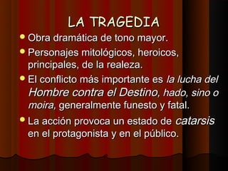 LA TRAGEDIA
 Obra dramática de tono mayor.
 Personajes mitológicos, heroicos,
  principales, de la realeza.
 El conflicto más importante es la lucha del
  Hombre contra el Destino, hado, sino o
  moira, generalmente funesto y fatal.
 La acción provoca un estado de   catarsis
 en el protagonista y en el público.
 