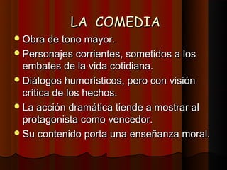 LA COMEDIA
 Obra de tono mayor.
 Personajes corrientes, sometidos a los
  embates de la vida cotidiana.
 Diálogos humorísticos, pero con visión
  crítica de los hechos.
 La acción dramática tiende a mostrar al
  protagonista como vencedor.
 Su contenido porta una enseñanza moral.
 