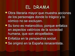 EL DRAMA
 Obra literaria mayor que muestra acciones
  de los personajes donde lo trágico y lo
  cómico no se excluyen.
 Su tono es melancólico, porque enfatiza
  en aspectos valóricos de la sociedad
  humana, que son atropellados.
 Enfatiza en la perspectiva social.
 Se originó en la España renacentista.
 