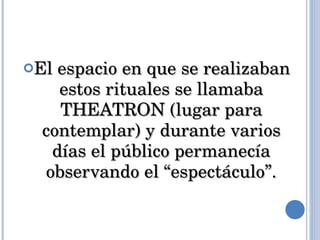 El espacio en que se realizaban estos rituales se llamaba THEATRON (lugar para contemplar) y durante varios días el público permanecía observando el “espectáculo”. 