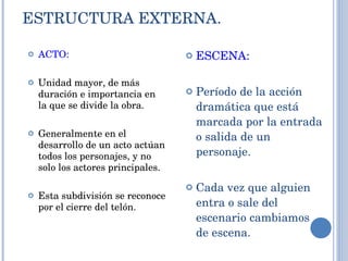 ESTRUCTURA EXTERNA. ACTO: Unidad mayor, de más duración e importancia en la que se divide la obra. Generalmente en el desarrollo de un acto actúan todos los personajes, y no solo los actores principales. Esta subdivisión se reconoce por el cierre del telón. ESCENA: Período de la acción dramática que está marcada por la entrada o salida de un personaje. Cada vez que alguien entra o sale del escenario cambiamos de escena. 