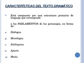 CARACTERÍSTICAS DEL TEXTO DRAMÁTICO Está compuesto por una estructura primaria de lenguaje que corresponde  a los PARLAMENTOS de los personajes, en forma de: Diálogos. Monólogos. Soliloquios.  Aparte. Mutis. 