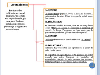 Acotaciones: Son todas las indicaciones que el dramaturgo señala entre paréntesis, ya sea para destacar alguna emoción del personaje o alguna de sus acciones.          LA SEÑORA ( Al acomodador ) permiso joven, la cinta de mañana...( señalando a la niña ) Usted cree que la podré traer. Que bueno EL DEL CONEJO Yo también vendré mañana, éste es un muy buen teatro ( María se acerca y comienza a acariciar el conejo ). Se llama Pomponio, no hay nada que le guste más que el cine. ¿No es cierto Pomponio?. LA SEÑORA ( Perpleja ) Interesante, vamos Mariana. ( la tironea ) EL DEL CONEJO Pobrecita hay que estar tan agradecido, a pesar de todo. Hasta luego.   En la platea, en segunda fila, se ha quedado un señor sentado que mira fijamente la pantalla, el acomodador, limpia la sala, levanta las butacas. Está inquieto por el espectador que no se retira. 