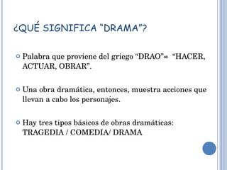 ¿QUÉ SIGNIFICA “DRAMA”? Palabra que proviene del griego “DRAO”=  “HACER, ACTUAR, OBRAR”. Una obra dramática, entonces, muestra acciones que llevan a cabo los personajes. Hay tres tipos básicos de obras dramáticas: TRAGEDIA / COMEDIA/ DRAMA 