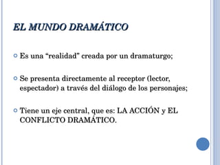 EL MUNDO DRAMÁTICO Es una “realidad” creada por un dramaturgo; Se presenta directamente al receptor (lector, espectador) a través del diálogo de los personajes; Tiene un eje central, que es: LA ACCIÓN y EL CONFLICTO DRAMÁTICO. 