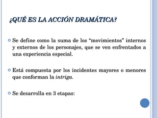¿QUÉ ES LA ACCIÓN DRAMÁTICA? Se define como la suma de los “movimientos” internos y externos de los personajes, que se ven enfrentados a una experiencia especial. Está compuesta por los incidentes mayores o menores que conforman la  intriga. Se desarrolla en 3 etapas: 