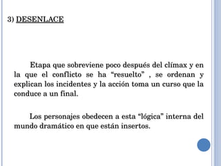 3)  DESENLACE Etapa que sobreviene poco después del clímax y en la que el conflicto se ha “resuelto” , se ordenan y explican los incidentes y la acción toma un curso que la conduce a un final.  Los personajes obedecen a esta “lógica” interna del mundo dramático en que están insertos. 