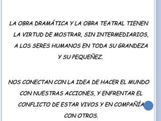 LA OBRA DRAMÁTICA Y LA OBRA TEATRAL TIENEN LA VIRTUD DE MOSTRAR, SIN INTERMEDIARIOS, A LOS SERES HUMANOS EN TODA SU GRANDEZA Y SU PEQUEÑEZ.  NOS CONECTAN CON LA IDEA DE HACER EL MUNDO CON NUESTRAS ACCIONES, Y ENFRENTAR EL CONFLICTO DE ESTAR VIVOS Y EN COMPAÑÍA CON OTROS. 