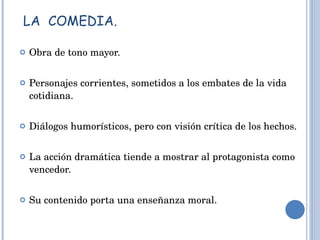 LA  COMEDIA. Obra de tono mayor. Personajes corrientes, sometidos a los embates de la vida cotidiana. Diálogos humorísticos, pero con visión crítica de los hechos. La acción dramática tiende a mostrar al protagonista como vencedor. Su contenido porta una enseñanza moral. 