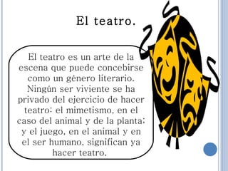 El teatro es un arte de la escena que puede concebirse como un género literario. Ningún ser viviente se ha privado del ejercicio de hacer teatro: el mimetismo, en el caso del animal y de la planta; y el juego, en el animal y en el ser humano, significan ya hacer teatro.  El teatro. 