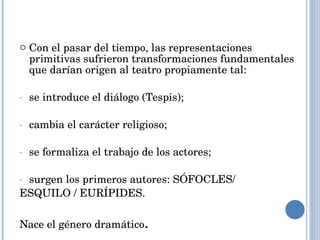 Con el pasar del tiempo, las representaciones primitivas sufrieron transformaciones fundamentales que darían origen al teatro propiamente tal: se introduce el diálogo (Tespis); cambia el carácter religioso; se formaliza el trabajo de los actores; surgen los primeros autores: SÓFOCLES/ ESQUILO / EURÍPIDES.  Nace el género dramático . 