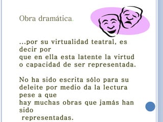 Obra dramática . ...por su virtualidad teatral, es decir por  que en ella esta latente la virtud o capacidad de ser representada. No ha sido escrita sólo para su deleite por medio da la lectura pese a que  hay muchas obras que jamás han sido representadas.   