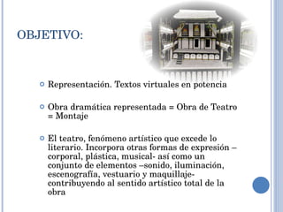 OBJETIVO: Representación. Textos virtuales en potencia Obra dramática representada = Obra de Teatro = Montaje El teatro, fenómeno artístico que excede lo literario. Incorpora otras formas de expresión – corporal, plástica, musical- así como un conjunto de elementos –sonido, iluminación, escenografía, vestuario y maquillaje- contribuyendo al sentido artístico total de la obra  