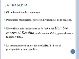 LA TRAGEDIA. Obra dramática de tono mayor. Personajes mitológicos, heroicos, principales, de la realeza. El conflicto más importante es  la lucha del  Hombre contra el Destino , hado, sino o Moira,  generalmente funesto y fatal. La acción provoca un estado de  catarsis   en el protagonista y en el público. 