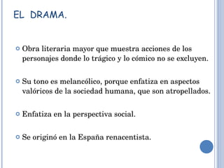 EL  DRAMA. Obra literaria mayor que muestra acciones de los personajes donde lo trágico y lo cómico no se excluyen. Su tono es melancólico, porque enfatiza en aspectos valóricos de la sociedad humana, que son atropellados. Enfatiza en la perspectiva social. Se originó en la España renacentista. 