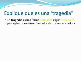 Explique que es una ‘tragedia”La tragedia es una forma dramática cuyos personajes protagónicos se ven enfrentados de manera misteriosa