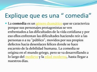 Explique que es una “ comedia”La comedia es un género dramático que se caracteriza porque sus personajes protagonistas se ven enfrentados a las dificultades de la vida cotidiana y por eso ellos enfrentan las dificultades haciendo reir a las personas o a su "público", movidos por sus propios defectos hacia desenlaces felices donde se hace escarnio de la debilidad humana. La comedia se origina en el mundo griego, pero se va desarrollando a lo largo del medievo y la edad moderna, hasta llegar a nuestros días.