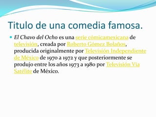 Titulo de una comedia famosa.El Chavo del Ocho es una serie cómicamexicana de televisión, creada por Roberto Gómez Bolaños, producida originalmente por Televisión Independiente de México de 1970 a 1972 y que posteriormente se produjo entre los años 1973 a 1980 por Televisión Vía Satélite de México. Website1. Wikipedia 2.chttp://www.profesorenlinea.cl/castellano/generodramatico.htm3. 