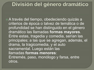 División del género dramáticoA través del tiempo, obedeciendo quizás a criterios de época o talvez de temática o de profundidad se han distinguido en el género dramático las llamadas formas mayores. Entre estas, tragedia y comedia, serían las principales; a las que se agregan, además, el drama, la tragicomedia, y el auto sacramental. Luego están las llamadas formas menores: Entremés, paso, monólogo y farsa, entre otros.