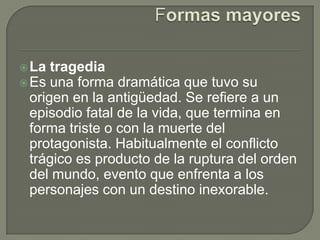 Formas mayoresLa tragediaEs una forma dramática que tuvo su origen en la antigüedad. Se refiere a un episodio fatal de la vida, que termina en forma triste o con la muerte del protagonista. Habitualmente el conflicto trágico es producto de la ruptura del orden del mundo, evento que enfrenta a los personajes con un destino inexorable.