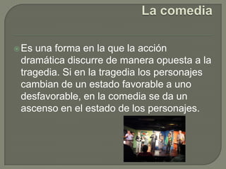 La comediaEs una forma en la que la acción dramática discurre de manera opuesta a la tragedia. Si en la tragedia los personajes cambian de un estado favorable a uno desfavorable, en la comedia se da un ascenso en el estado de los personajes.