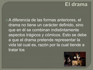 El dramaA diferencia de las formas anteriores, el drama no tiene un carácter definido, sino que en él se combinan indistintamente aspectos trágicos y cómicos. Esto se debe a que el drama pretende representar la vida tal cual es, razón por la cual tiende a tratar los