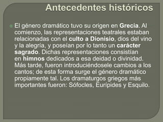 Antecedentes históricosEl género dramático tuvo su origen en Grecia. Al comienzo, las representaciones teatrales estaban relacionadas con el culto a Dionisio, dios del vino y la alegría, y poseían por lo tanto un carácter sagrado. Dichas representaciones consistían en himnos dedicados a esa deidad o divinidad. Más tarde, fueron introduciéndosele cambios a los cantos; de esta forma surge el género dramático propiamente tal. Los dramaturgos griegos más importantes fueron: Sófocles, Eurípides y Esquilo.