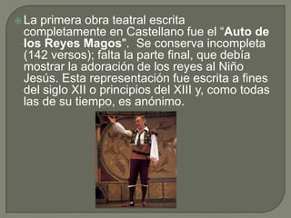 La primera obra teatral escrita completamente en Castellano fue el “Auto de los Reyes Magos".  Se conserva incompleta (142 versos); falta la parte final, que debía mostrar la adoración de los reyes al Niño Jesús. Esta representación fue escrita a fines del siglo XII o principios del XIII y, como todas las de su tiempo, es anónimo.