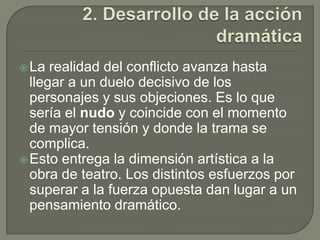2. Desarrollo de la acción dramáticaLa realidad del conflicto avanza hasta llegar a un duelo decisivo de los personajes y sus objeciones. Es lo que sería el nudo y coincide con el momento de mayor tensión y donde la trama se complica.Esto entrega la dimensión artística a la obra de teatro. Los distintos esfuerzos por superar a la fuerza opuesta dan lugar a un pensamiento dramático.