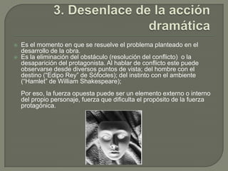 3. Desenlace de la acción dramáticaEs el momento en que se resuelve el problema planteado en el desarrollo de la obra.Es la eliminación del obstáculo (resolución del conflicto)  o la desaparición del protagonista. Al hablar de conflicto este puede observarse desde diversos puntos de vista; del hombre con el destino (“Edipo Rey” de Sófocles); del instinto con el ambiente (“Hamlet” de William Shakespeare);Por eso, la fuerza opuesta puede ser un elemento externo o interno del propio personaje, fuerza que dificulta el propósito de la fuerza protagónica.