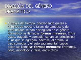 DIVISIÓN DEL GÉNERO DRAMÁTICO A través del tiempo, obedeciendo quizás a criterios de época o talvez de temática o de profundidad se han distinguido en el género dramático las llamadas  formas mayores . Entre estas, tragedia y comedia, serían las principales; a las que se agregan, además, el drama, la tragicomedia, y el auto sacramental. Luego están las llamadas  formas menores : Entremés, paso, monólogo y farsa, entre otros. 