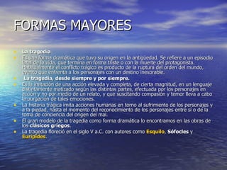 FORMAS MAYORES La tragedia  Es una forma dramática que tuvo su origen en la antigüedad. Se refiere a un episodio fatal de la vida, que termina en forma triste o con la muerte del protagonista. Habitualmente el conflicto trágico es producto de la ruptura del orden del mundo, evento que enfrenta a los personajes con un destino inexorable.  La tragedia, desde siempre y por siempre.   Es la imitación de una acción elevada y completa, de cierta magnitud, en un lenguaje distintamente matizado según las distintas partes, efectuada por los personajes en acción y no por medio de un relato, y que suscitando compasión y temor lleva a cabo la purgación de tales emociones. La historia trágica imita acciones humanas en torno al sufrimiento de los personajes y a la piedad, hasta el momento del reconocimiento de los personajes entre sí o de la toma de conciencia del origen del mal.  El gran modelo de la tragedia como forma dramática lo encontramos en las obras de los  clásicos griegos .  La tragedia floreció en el siglo V a.C. con autores como  Esquilo ,  Sófocles  y  Eurípides .  