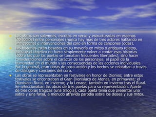 Las obras son solemnes, escritas en verso y estructuradas en escenas (episodios) entre personajes (nunca hay más de tres actores hablando en una escena) e intervenciones del coro en forma de canciones (odas).  Las historias están basadas en su mayoría en mitos o antiguos relatos, aunque el objetivo no fuera simplemente volver a contar esas historias (sobre las que los poetas se tomaban frecuentes libertades), sino hacer consideraciones sobre el carácter de los personajes, el papel de la humanidad en el mundo y las consecuencias de las acciones individuales. Por lo general, eran obras de poca acción y los hechos se relataban a través de diálogos y canciones del coro.  Las obras se representaban en festivales en honor de Dioniso; entre estos festivales se encontraban el Gran Dionisíaco de Atenas, en primavera; el Dionisíaco Rural, en invierno; y la Lenaea, también en invierno tras el Rural. Se seleccionaban las obras de tres poetas para su representación. Aparte de tres obras trágicas (una trilogía), cada poeta tenía que presentar una sátira y una farsa, a menudo atrevida parodia sobre los dioses y sus mitos.  