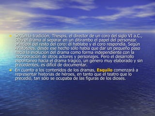 Según la tradición, Thespis, el director de un coro del siglo VI a.C., creó el drama al separar en un ditirambo el papel del personaje principal del resto del coro: él hablaba y el coro respondía. Según Aristóteles, desde ese hecho sólo había que dar un pequeño paso hacia la evolución del drama como forma independiente con la incorporación de otros actores y personajes. Pero el desarrollo espontáneo hacia el drama trágico, un género muy elaborado y sin precedentes, es difícil de documentar. En cuanto a los contenidos de los dramas,  Esquilo  comenzará a representar historias de héroes, en tanto que el teatro que lo precedió, tan sólo se ocupaba de las figuras de los dioses. 