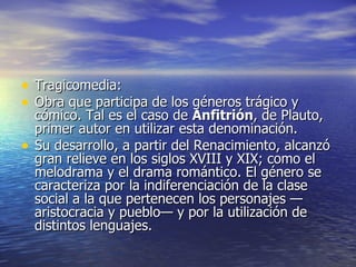 Tragicomedia: Obra que participa de los géneros trágico y cómico. Tal es el caso de  Anfitrión , de Plauto, primer autor en utilizar esta denominación.  Su desarrollo, a partir del Renacimiento, alcanzó gran relieve en los siglos XVIII y XIX; como el melodrama y el drama romántico. El género se caracteriza por la indiferenciación de la clase social a la que pertenecen los personajes —aristocracia y pueblo— y por la utilización de distintos lenguajes.  