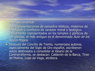 Auto sacramental: Son representaciones de episodios bíblicos, misterios de la religión o conflictos de carácter moral y teológico. Inicialmente representados en los templos o pórticos de las iglesias; el más antiguo es el denominado  Auto de los Reyes Magos .  Después del Concilio de Trento, numerosos autores, especialmente del Siglo de Oro español, escribieron autos destinados a consolidar el ideario de la Contrarreforma, se destacan: Calderón de la Barca, Tirso de Molina, Lope de Vega, etcétera. 
