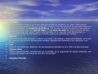 Zarzuela Obra dramática y musical, en la que alternativamente se declama y se canta. Como género específicamente español, tiene sus orígenes remotos en la musicalización de distintos misterios y dramas. El creador fue  Calderón de la Barca , con su pieza  El jardín de Farelina , estrenada en 1648 y otros dicen que fue  Lope de Vega  con  La selva sin amor  de 1629; el hecho de que muchas piezas de este género fueran representadas en la casa de recreo denominada La Zarzuela que la familia real poseía en el Pardo, acabó por conferirle su nombre.  Sainete Pieza jocosa de corta duración —inferior a un acto— de carácter y argumento popular, en la que se ridiculizan los vicios y convenciones sociales; derivado del entremés y con canciones o sin ellas. Loa Obra de circunstancias, alegórica. Su representación precedía en el s. XVII a la obra principal. Género chico Género teatral español, caracterizado por la sencillez de su argumento de escaso contenido, con un solo decorado y de menos de una hora de duración.    Fuentes Internet: 