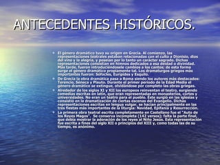 ANTECEDENTES HISTÓRICOS. El género dramático tuvo su origen en Grecia. Al comienzo, las representaciones teatrales estaban relacionadas con el culto a Dionisio, dios del vino y la alegría, y poseían por lo tanto un carácter sagrado. Dichas representaciones consistían en himnos dedicados a esa deidad o divinidad. Más tarde, fueron introduciéndosele cambios a los cantos; de esta forma surge el género dramático propiamente tal. Los dramaturgos griegos más importantes fueron: Sófocles, Eurípides y Esquilo. De Grecia la obra dramática pasa a Roma siendo los autores más destacados: Terencio, Séneca y Plauto. Durante el primer período de la Edad Media el género dramático se extingue, olvidándose por completo las obras griegas.  Alrededor de los siglos XI y XII los europeos reinventan el teatro, surgiendo comedias escritas en latín, que eran representadas en monasterios, cortes y universidades. No eran un teatro para el pueblo. Éste surgió en las iglesias y consistió en la dramatización de ciertas escenas del Evangelio. Dichas representaciones escritas en lengua vulgar, se hacían principalmente en las tres fiestas más importantes de la liturgia: Navidad, Epifania y Resurrección. La primera obra teatral escrita completamente en Castellano fue el “Auto de los Reyes Magos".  Se conserva incompleta (142 versos); falta la parte final, que debía mostrar la adoración de los reyes al Niño Jesús. Esta representación fue escrita a fines del siglo XII o principios del XIII y, como todas las de su tiempo, es anónimo. 