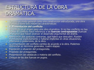 ESTRUCTURA DE LA OBRA  DRAMÁTICA. Tomada de modo general como una construcción estructurada, una obra dramática tiene tres instancias características: 1. Presentación del conflicto El conflicto es el origen para una obra dramática. Si no hay conflicto no hay drama. El conflicto hace referencia a las  fuerzas contrapuestas  (fuerzas en pugna) que hacen avanzar el desarrollo argumental del drama. Aparecerán dos posturas contrarias, que habrá que descubrir. Pueden manifestarse explícitamente o hallarse implícitas en otras situaciones, anteriores o posteriores, de la obra.  La presentación del conflicto cambia de acuerdo a la obra. Podemos diferenciar en términos generales, cuatro etapas:  Exposición o situación del protagonista. Propósito del protagonista. Presentación del obstáculo o materia del conflicto. Choque de las dos fuerzas en pugna.  