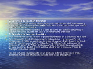 2. Desarrollo de la acción dramática La realidad del conflicto avanza hasta llegar a un duelo decisivo de los personajes y sus objeciones. Es lo que sería el  nudo  y coincide con el momento de mayor tensión y donde la trama se complica. Esto entrega la dimensión artística a la obra de teatro. Los distintos esfuerzos por superar a la fuerza opuesta dan lugar a un pensamiento dramático. 3. Desenlace de la acción dramática Es el momento en que se resuelve el problema planteado en el desarrollo de la obra.  Es la eliminación del obstáculo (resolución del conflicto)  o la desaparición del protagonista. Al hablar de conflicto este puede observarse desde diversos puntos de vista; del hombre con el destino (“Edipo Rey” de Sófocles); del instinto con el ambiente (“Hamlet” de William Shakespeare); del entendimiento con el ambiente (“Madre Coraje” de Bertolt Brech); del libre albedrío con el ambiente (“Casa de Muñecas” de Enrique Ibsen). Por eso, la fuerza opuesta puede ser un elemento externo o interno del propio personaje, fuerza que dificulta el propósito de la fuerza protagónica. 