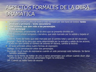ASPECTOS FORMALES DE LA OBRA DRAMÁTICA Una obra dramática (obra de teatro) está formada por dos tipos de textos:  texto principal o primario  y  texto secundario .  Los actores, que dan vida a los personajes.   Texto principal Es el contenido, propiamente, de la obra que se presenta dividido en: Actos: Es una unidad temporal y narrativa, que está marcado por la subida y bajada el telón. Cuadros: Parte del texto que está marcada por el cambio total o parcial del decorado.   Escenas : Parte de la obra que viene determinada por la entrada o salida de los actores. Cada vez que cambia el número de actores en escena, cambia la escena. El texto principal utiliza cuatro formas de expresión: Diálogo: Es la conversación entre dos personajes. Monólogo: Es el modo de expresarse cuando un solo personaje está hablando. Se llama también soliloquio. Aparte: Es la forma de hablar de uno o varios personajes que utilizan cuando dicen algo sobre la obra, y los demás personajes fingen no enterarse.   Off: Cuando se habla fuera de escena 