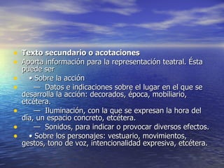 Texto secundario o acotaciones Aporta información para la representación teatral. Ésta puede ser     •  Sobre la acción      —   Datos e indicaciones sobre el lugar en el que se desarrolla la acción: decorados, época, mobiliario, etcétera.      —   Iluminación, con la que se expresan la hora del día, un espacio concreto, etcétera.      —   Sonidos, para indicar o provocar diversos efectos.     •  Sobre los personajes: vestuario, movimientos, gestos, tono de voz, intencionalidad expresiva, etcétera.  