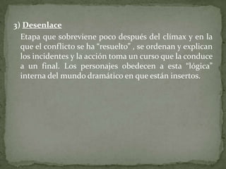 3) Desenlace	Etapa que sobreviene poco después del clímax y en la que el conflicto se ha “resuelto” , se ordenan y explican los incidentes y la acción toma un curso que la conduce a un final. Los personajes obedecen a esta “lógica” interna del mundo dramático en que están insertos.