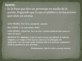 Aparte:Es la frase que dice un personaje en medio de la acción, fingiendo que lo oye el público y no los actores que están en escena.DON PEDRO. Por mi fe, excelente  canción.BALTASAR. Y un mal cantor, señor.DON PEDRO. ¡Quiá! No. No a fe mía. Cantas bastante bien para un caso de apuro.BENEDICTO. (Aparte.) A ser un perro el que así ladrara, le habrían colgado y yo ruego a Dios que su ruda voz no presagie una desgracia. Con tan buen gusto hubiera oído a la lechuza, cualquiera fuese la pestilencia que aportase. Shakespeare, Mucho ruido y pocas nueces.